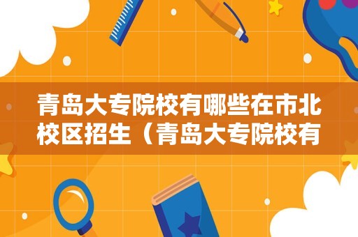 青岛大专院校有哪些在市北校区招生（青岛大专院校有哪些在市北校区招生的学校）