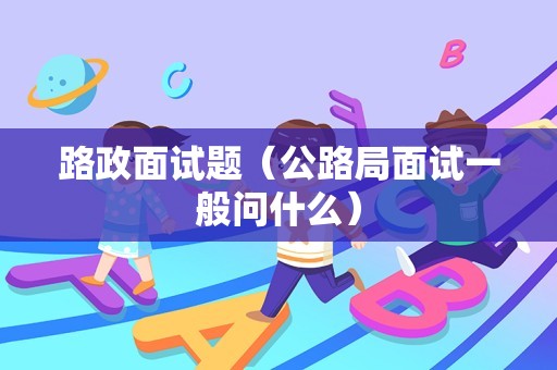 路政面试题（公路局面试一般问什么）