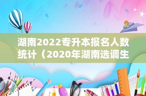 湖南2022专升本报名人数统计（2020年湖南选调生各地区人数） 