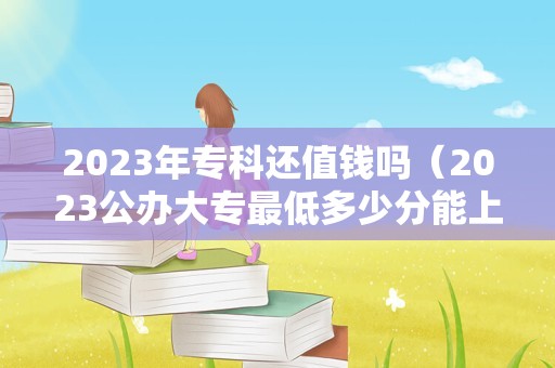 2023年专科还值钱吗（2023公办大专最低多少分能上） 