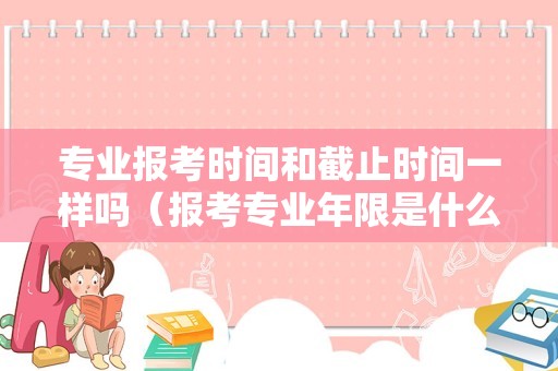 专业报考时间和截止时间一样吗（报考专业年限是什么意思）