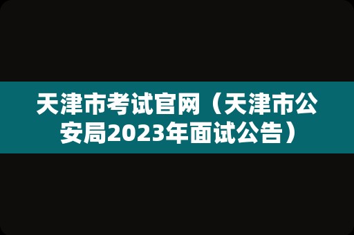 天津市考试官网（天津市公安局2023年面试公告）