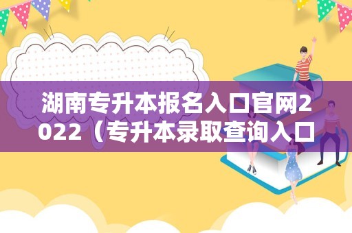 湖南专升本报名入口官网2022（专升本录取查询入口） 