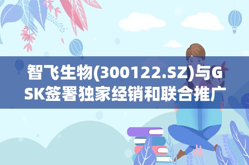 智飞生物(300122.SZ)与GSK签署独家经销和联合推广协议 未来三年最低采购金额合计206.4亿元