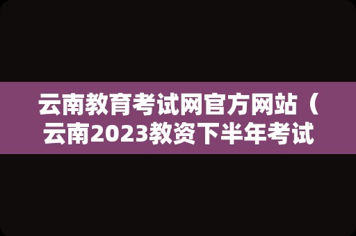 云南教育考试网官方网站（云南2023教资下半年考试时间）