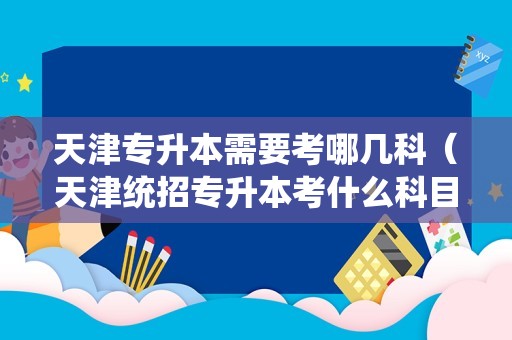 天津专升本需要考哪几科（天津统招专升本考什么科目） 