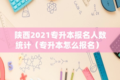 陕西2021专升本报名人数统计（专升本怎么报名） 