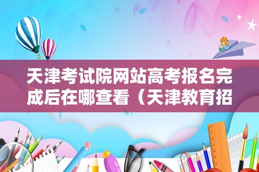 天津考试院网站高考报名完成后在哪查看（天津教育招生考试院官网入口）