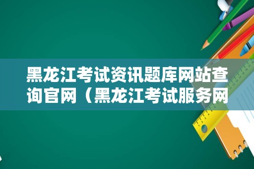 黑龙江考试资讯题库网站查询官网（黑龙江考试服务网）