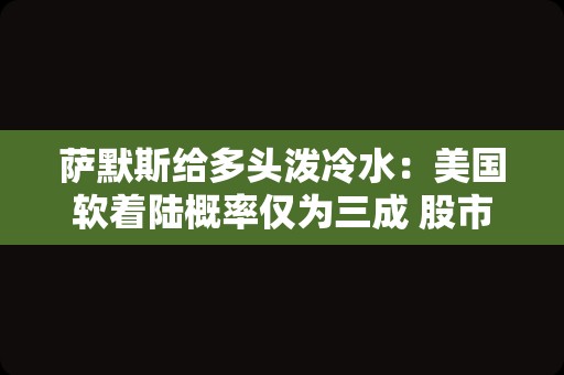 萨默斯给多头泼冷水：美国软着陆概率仅为三成 股市风险不可忽视