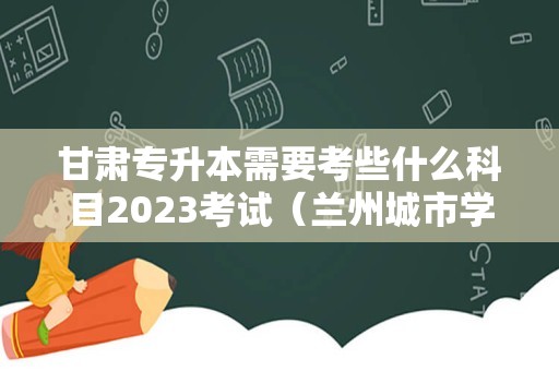 甘肃专升本需要考些什么科目2023考试（兰州城市学院专升本好考吗）