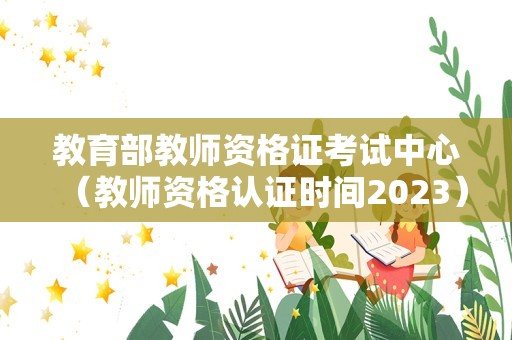 教育部教师资格证考试中心（教师资格认证时间2023） 