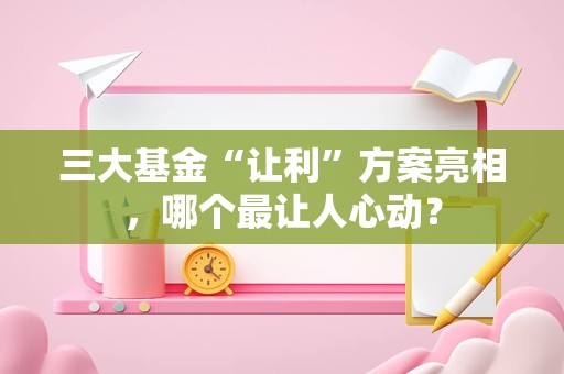 三大基金“让利”方案亮相，哪个最让人心动？