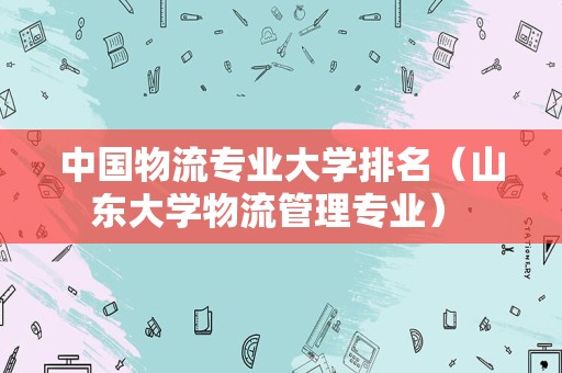 中国物流专业大学排名（山东大学物流管理专业） 