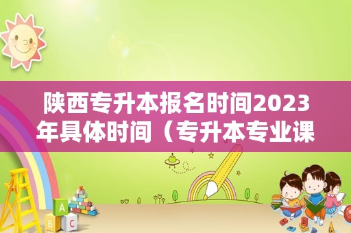 陕西专升本报名时间2023年具体时间（专升本专业课是报考学校出题吗）