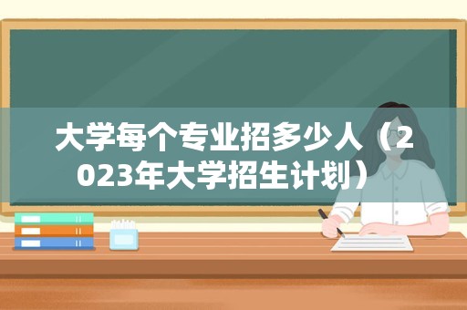 大学每个专业招多少人（2023年大学招生计划） 