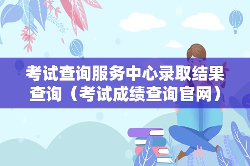 考试查询服务中心录取结果查询（考试成绩查询官网）