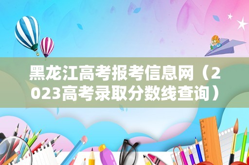 黑龙江高考报考信息网（2023高考录取分数线查询） 