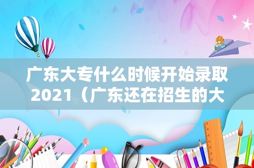 广东大专什么时候开始录取2021（广东还在招生的大专） 