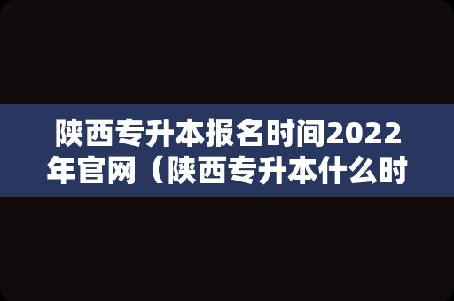 陕西专升本报名时间2022年官网（陕西专升本什么时候可以报名） 