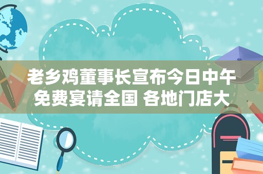 老乡鸡董事长宣布今日中午免费宴请全国 各地门店大排长龙