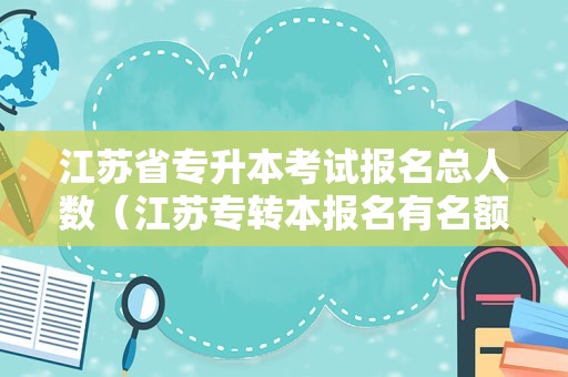 江苏省专升本考试报名总人数（江苏专转本报名有名额限制吗） 