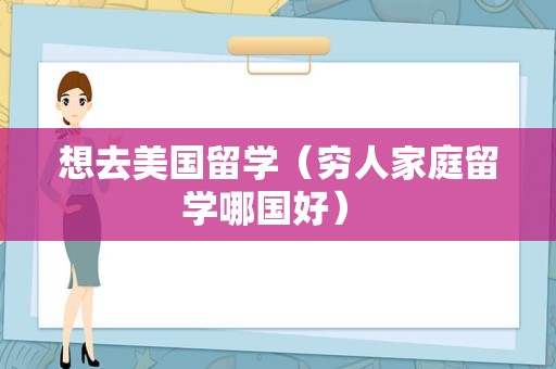 想去美国留学（穷人家庭留学哪国好） 