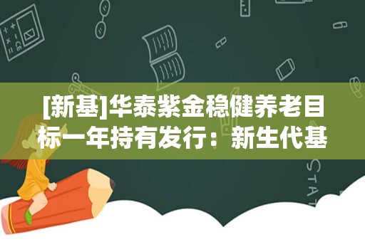 [新基]华泰紫金稳健养老目标一年持有发行：新生代基金经理方宇翔“试水” 买新人还是买老牌？