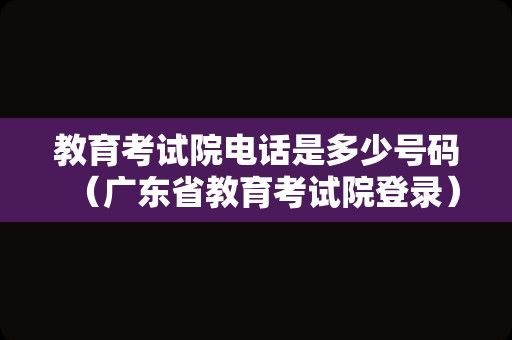 教育考试院电话是多少号码（广东省教育考试院登录）