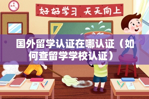 国外留学认证在哪认证（如何查留学学校认证） 