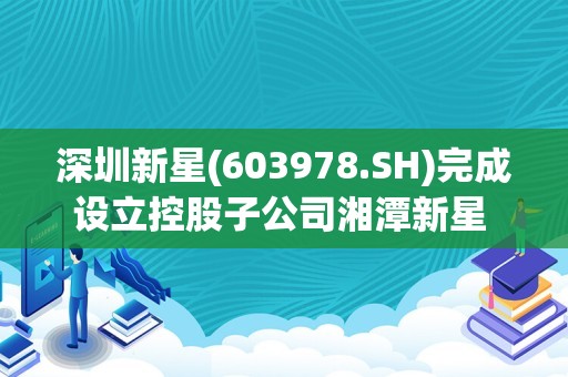 深圳新星(603978.SH)完成设立控股子公司湘潭新星 拓宽业务范围