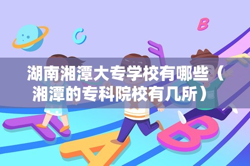 湖南湘潭大专学校有哪些（湘潭的专科院校有几所） 