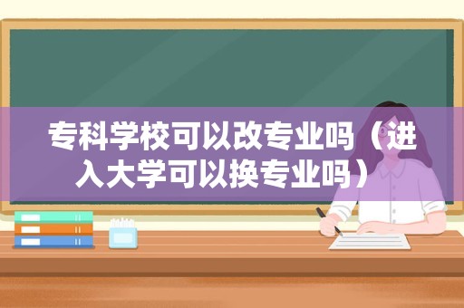 专科学校可以改专业吗（进入大学可以换专业吗） 