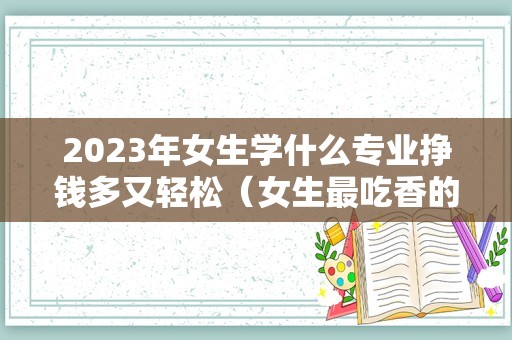 2023年女生学什么专业挣钱多又轻松（女生最吃香的十大专业） 