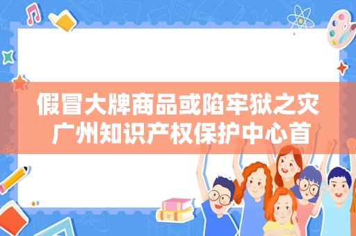 假冒大牌商品或陷牢狱之灾 广州知识产权保护中心首次组织知识产权刑事案件公开审理