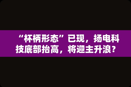 “杯柄形态”已现，扬电科技底部抬高，将迎主升浪？