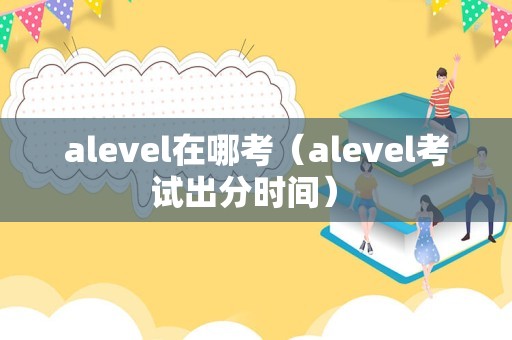 alevel在哪考（alevel考试出分时间） 