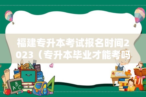 福建专升本考试报名时间2023（专升本毕业才能考吗） 