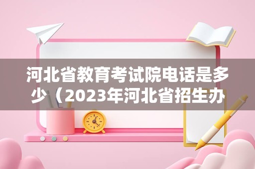 河北省教育考试院电话是多少（2023年河北省招生办电话） 