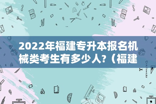 2022年福建专升本报名机械类考生有多少人?（福建工程学院专升本专业2022年）