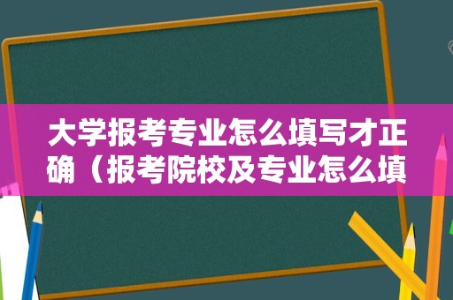 大学报考专业怎么填写才正确（报考院校及专业怎么填） 