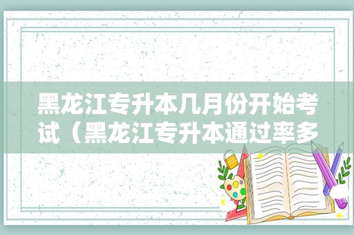 黑龙江专升本几月份开始考试（黑龙江专升本通过率多少） 