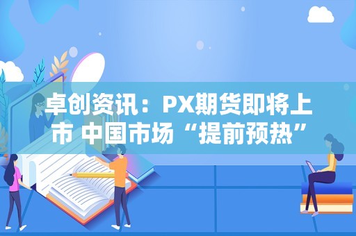 卓创资讯：PX期货即将上市 中国市场“提前预热”