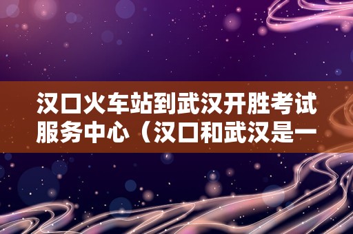 汉口火车站到武汉开胜考试服务中心（汉口和武汉是一个站吗） 