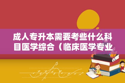 成人专升本需要考些什么科目医学综合（临床医学专业专升本） 