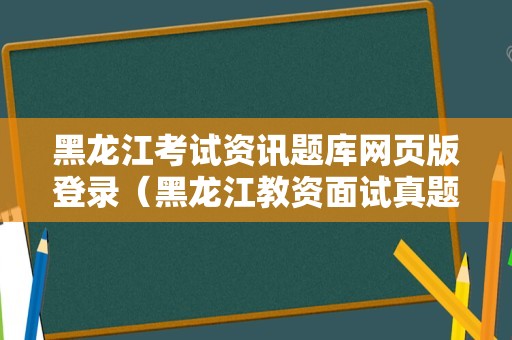 黑龙江考试资讯题库网页版登录（黑龙江教资面试真题） 