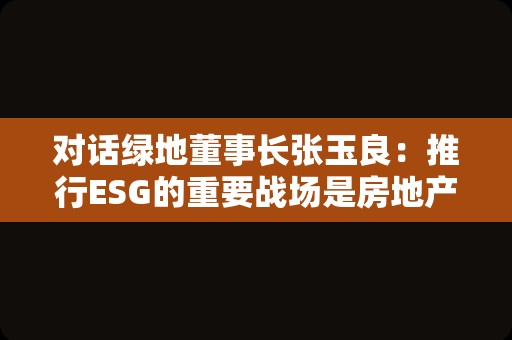 对话绿地董事长张玉良：推行ESG的重要战场是房地产业