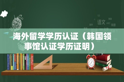 海外留学学历认证（韩国领事馆认证学历证明） 