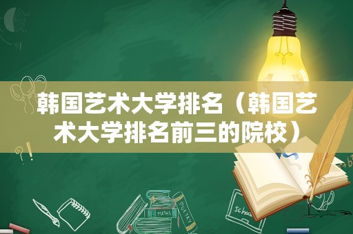 韩国艺术大学排名（韩国艺术大学排名前三的院校）