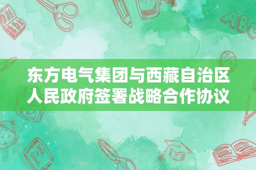 东方电气集团与西藏自治区人民政府签署战略合作协议